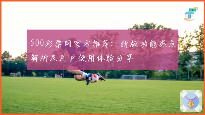 500彩票网官方推荐：新版功能亮点解析及用户使用体验分享