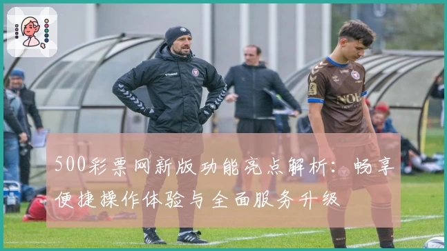500彩票网新版功能亮点解析：畅享便捷操作体验与全面服务升级