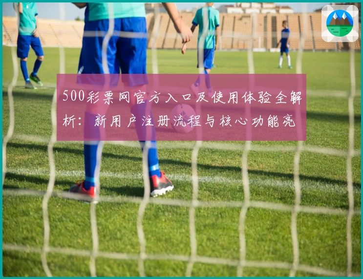 500彩票网官方入口及使用体验全解析：新用户注册流程与核心功能亮点解读