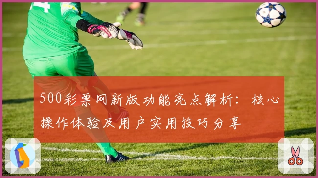 500彩票网新版功能亮点解析：核心操作体验及用户实用技巧分享