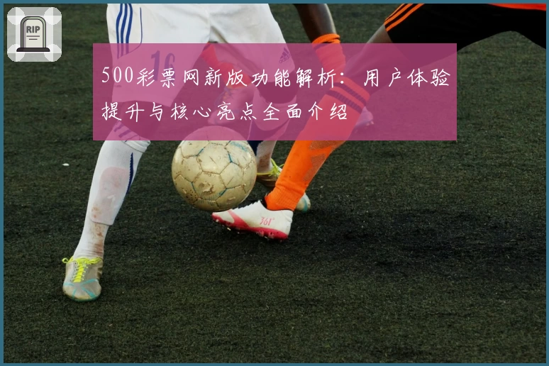 500彩票网新版功能解析：用户体验提升与核心亮点全面介绍