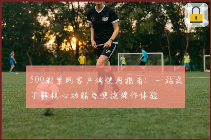 500彩票网客户端使用指南：一站式了解核心功能与便捷操作体验