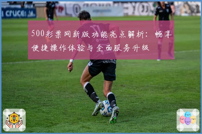 500彩票网新版功能亮点解析:畅享便捷操作体验与全面服务升级