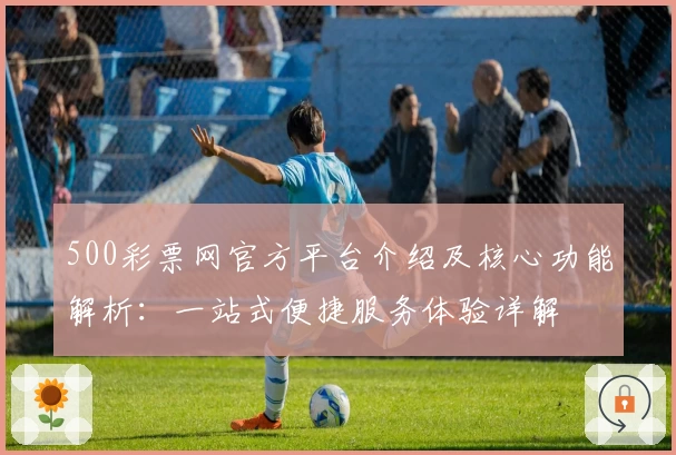 500彩票网官方平台介绍及核心功能解析：一站式便捷服务体验详解