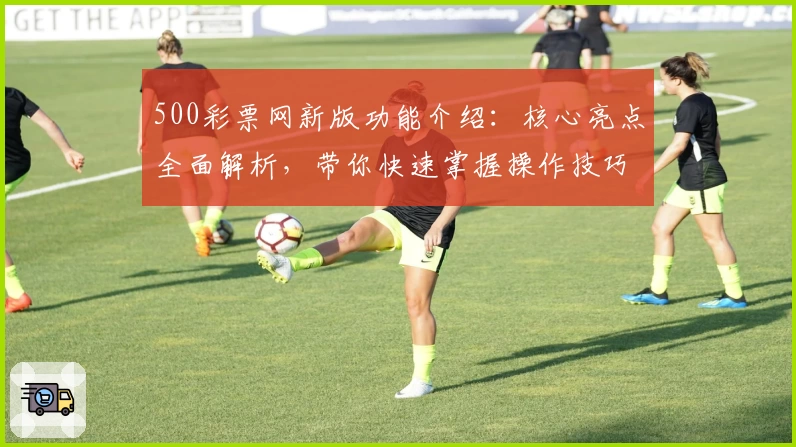 500彩票网新版功能介绍：核心亮点全面解析，带你快速掌握操作技巧