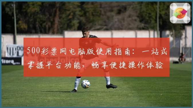 500彩票网电脑版使用指南：一站式掌握平台功能，畅享便捷操作体验