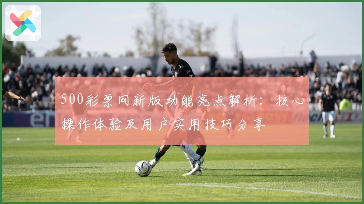 500彩票网新版功能亮点解析：核心操作体验及用户实用技巧分享