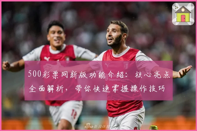 500彩票网新版功能介绍：核心亮点全面解析，带你快速掌握操作技巧